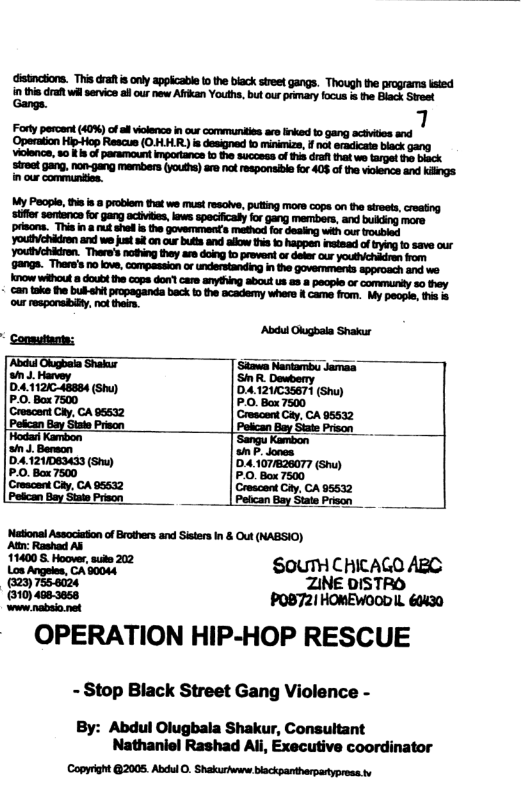 distnctons. This raf s only appicabl to the biack sireet gangs. Though the programs lsted nthis drat whl service sl our new Afikan Youth, but our prmary locus s the Black Sreet Gangs. Forly percant (40%) of el violence in o communities ar inked 1o gang actives and ‘Operation Hip-Hop Rescue (O.HLHR) is designed o minimize, f not eradicate black gang Viokencs, 80 s of paramoun Impartance 1 the success of tis drat it we trpel s black irot ang, non-gang members (ykdhe)ae ot responaie ko 403 of thevlence and kings My Poople, i a 8 problem that we must resoive, putting more cops on the sireets, creating ‘stflr sordnce for gang actives, kews speciicaly for gang members, and bulking more prisons. This n & st shel i the govermiments method for dealing with our roubled youlh/chkdron and we just i on cur buts and allow is o happen nstead o bying o save our Youbichidren. Thers’s noting they ars doing o provent or dete our youthichadran from 9angs. There’s 1o ove, compassion or understandingin the governments approach and we Knove without doubd the cops don’t care anything about us a8 & people or commurtly so they + can toke he bubehit propaganda beck i the academy where & came from. My peopie, s & our responaby, ol then. Abdul Glugbala Shakur Consuttnt; Abdil Glugbaia Shak ‘Showa Nantarmbu Jamaa i . Harvey SR Dowbery D.4:112/C48884 (Shu) DA121/C35671 (Shu) P.0. Box 7500 P.O. Bax 7500 Crescent Ciy. CA 96532 ‘Crescent Gy, CA 95532 | Peican Bay State Priscn Hodar Kambon s J. Bermon 041211083433 (Sh) P.0. Bax 7500 (Crescant Caty, CA 95532 Petican Bay State Prison ‘National Associaton of Brohers and Sisters In & Out (NABSIO) a0 & o, s 22 S0UTH CHICAGO ABC = OUTH CHIC 25 ot ZINE DISTRO 82_" POB721 HOMEWOOD IL. 60430 OPERATION HIP-HOP RESCUE - Stop Black Street Gang Violence - By: Abdul Olugbala Shakur, Consultant Nathaniel Rashad Ali, Executive coordinator Copyight @2005. Abdul 0. Shakuriwsne bsckpantharpartypress.tv